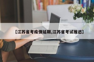 【江苏省考疫情延期,江苏省考试推迟】