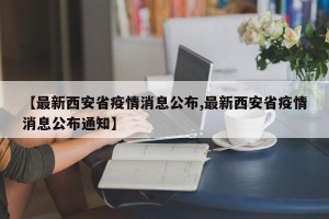 【最新西安省疫情消息公布,最新西安省疫情消息公布通知】