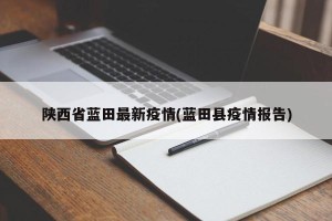 陕西省蓝田最新疫情(蓝田县疫情报告)