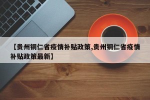 【贵州铜仁省疫情补贴政策,贵州铜仁省疫情补贴政策最新】