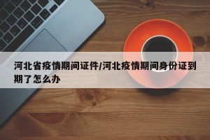 河北省疫情期间证件/河北疫情期间身份证到期了怎么办