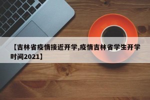 【吉林省疫情接近开学,疫情吉林省学生开学时间2021】
