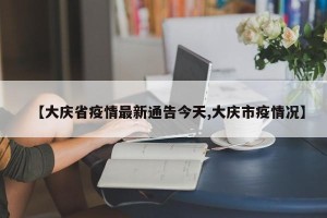 【大庆省疫情最新通告今天,大庆市疫情况】