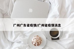 广州广东省疫情/广州省疫情消息
