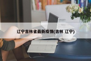 辽宁吉林省最新疫情(吉林 辽宁)