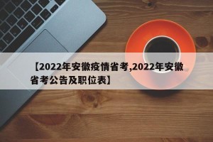 【2022年安徽疫情省考,2022年安徽省考公告及职位表】