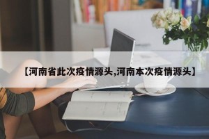 【河南省此次疫情源头,河南本次疫情源头】