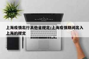 上海疫情出行其他省规定/上海疫情期间出入上海的规定
