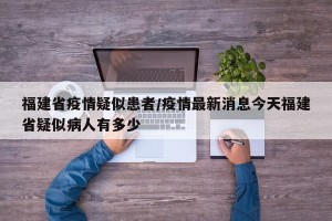 福建省疫情疑似患者/疫情最新消息今天福建省疑似病人有多少