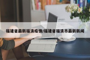 福建省最新福清疫情/福建省福清市最新新闻