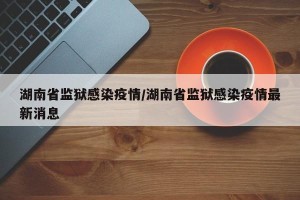 湖南省监狱感染疫情/湖南省监狱感染疫情最新消息