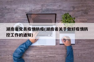 湖南省党员疫情防疫(湖南省关于做好疫情防控工作的通知)