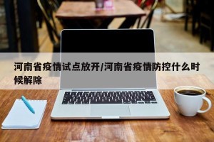 河南省疫情试点放开/河南省疫情防控什么时候解除