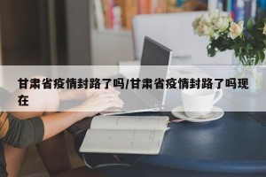 甘肃省疫情封路了吗/甘肃省疫情封路了吗现在