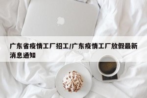 广东省疫情工厂招工/广东疫情工厂放假最新消息通知