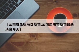 【云南省昆明海口疫情,云南昆明市疫情最新消息今天】