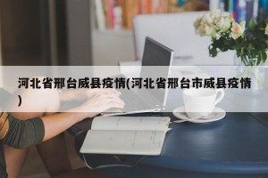 河北省邢台威县疫情(河北省邢台市威县疫情)
