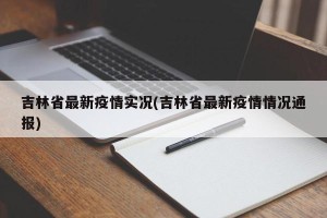 吉林省最新疫情实况(吉林省最新疫情情况通报)