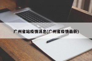广州省站疫情消息(广州省疫情最新)