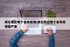 湖北附近哪个省有疫情/湖北附近哪个省有疫情最严重