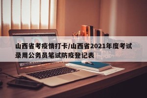 山西省考疫情打卡/山西省2021年度考试录用公务员笔试防疫登记表
