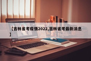 【吉林省考疫情2022,吉林省考最新消息】