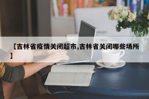 【吉林省疫情关闭超市,吉林省关闭哪些场所】