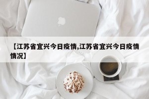 【江苏省宜兴今日疫情,江苏省宜兴今日疫情情况】