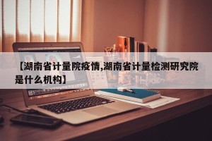 【湖南省计量院疫情,湖南省计量检测研究院是什么机构】
