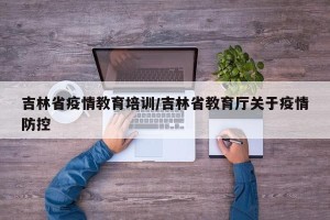 吉林省疫情教育培训/吉林省教育厅关于疫情防控