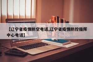【辽宁省疫情防空电话,辽宁省疫情防控指挥中心电话】