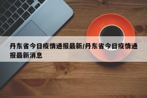 丹东省今日疫情通报最新/丹东省今日疫情通报最新消息