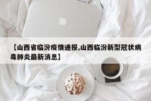 【山西省临汾疫情通报,山西临汾新型冠状病毒肺炎最新消息】
