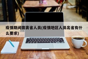 疫情期间需离省人员(疫情地区人员出省有什么要求)