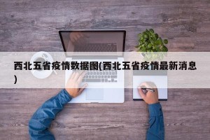 西北五省疫情数据图(西北五省疫情最新消息)
