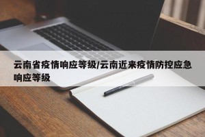 云南省疫情响应等级/云南近来疫情防控应急响应等级
