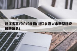 浙江省嘉兴绍兴疫情(浙江省嘉兴市新型肺炎最新消息)